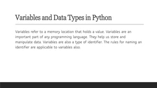Variables and Data Types in Python
Variables refer to a memory location that holds a value. Variables are an
important part of any programming language. They help us store and
manipulate data. Variables are also a type of identifier. The rules for naming an
identifier are applicable to variables also.
 