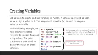 Creating Variables
Let us learn to create and use variables in Python. A variable is created as soon
as we assign a value to it. The assignment operator (=) is used to assign a
value to a variable.
In the following example, we
have created variables
referring to integer, float and
string values. The print
statement is then used to
display the value of these
variables.
 