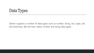 Data Types
Python supports a number of data types such as number, string, list, tuple, set
and dictionary. We will learn about number and string data types.
 