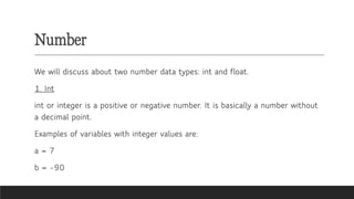 Number
We will discuss about two number data types: int and float.
1. Int
int or integer is a positive or negative number. It is basically a number without
a decimal point.
Examples of variables with integer values are:
a = 7
b = -90
 