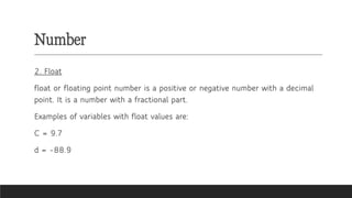 Number
2. Float
float or floating point number is a positive or negative number with a decimal
point. It is a number with a fractional part.
Examples of variables with float values are:
C = 9.7
d = -88.9
 