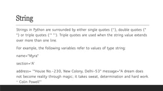 String
Strings in Python are surrounded by either single quotes (''), double quotes ("
") or triple quotes (‘" “’). Triple quotes are used when the string value extends
over more than one line.
For example, the following variables refer to values of type string:
name="Myra"
section='A’
address= ‘"House No.-230, New Colony, Delhi-53" message="A dream does
not become reality through magic; it takes sweat, determination and hard work.
~ Colin Powell“’
~
 