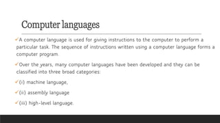 Computer languages
✓A computer language is used for giving instructions to the computer to perform a
particular task. The sequence of instructions written using a computer language forms a
computer program.
✓Over the years, many computer languages have been developed and they can be
classified into three broad categories:
✓(i) machine language,
✓(ii) assembly language
✓(iii) high-level language.
 