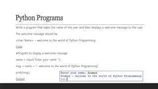Python Programs
Write a program that takes the name of the user and then displays a welcome message to the user.
The welcome message should be:
<User Name> - welcome to the world of Python Programming
Code
#Program to display a welcome message
name = input("Enter your name: ")
msg = name + "- welcome to the world of Python Programming"
print(msg)
Output
 