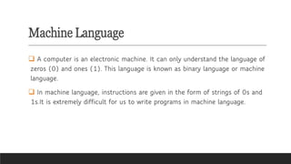 Machine Language
❑ A computer is an electronic machine. It can only understand the language of
zeros (0) and ones (1). This language is known as binary language or machine
language.
❑ In machine language, instructions are given in the form of strings of 0s and
1s.It is extremely difficult for us to write programs in machine language.
 
