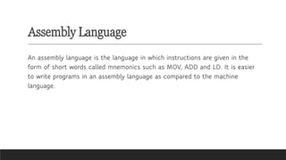 Assembly Language
An assembly language is the language in which instructions are given in the
form of short words called mnemonics such as MOV, ADD and LD. It is easier
to write programs in an assembly language as compared to the machine
language.
 