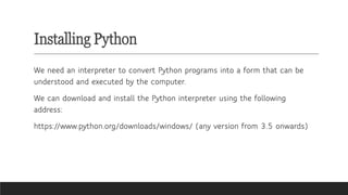 Installing Python
We need an interpreter to convert Python programs into a form that can be
understood and executed by the computer.
We can download and install the Python interpreter using the following
address:
https://www.python.org/downloads/windows/ (any version from 3.5 onwards)
 