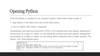 Opening Python
Once the Python is installed on our computer system, follow these steps to open it:
1. Type Python in the Search box next to the Start button.
2. Click on Python IDLE option. Integrated
Development and Learning Environment (IDLE) is the standard and most popular development
environment as it helps us create, run and debug the standard and most popular development
environment as it helps us create, run and debug Python programs from a single interface. The
Python 3.8.1 Shell window opens.
 