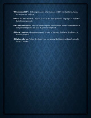  Numerous IDE’s – Python provides a large number of IDE’s like PyCharm, PyDev,
etc. to develop projects
 Used for Data Science – Python is one of the most preferred languages to work for
Data Science projects
 Game development – Python supports game development. Some frameworks such
as PySoy and PyGame are used in game development
 Library support – Python provides a rich set of libraries that helps developers in
building projects
 Higher salaries: Python developers are one among the highest paid professionals
in the IT market.
 