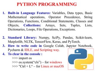 PYTHON PROGRAMMING
1. Built-in Language Features: Variables, Data types, Basic
Mathematical operations, Operator Precedence, String
Operations, Functions, Conditional Statements, Classes and
Objects, Collections: Arrays, Sets, Tuples, Lists,
Dictionaries, Loops, File Operations, Exceptions.
2. Standard Library: Numpy, SciPy, Pandas, Scikit-learn,
Matplotlib, NLTK, TensorFlow, Keras, and PyTorch.
3. How to write code in Google Colab, Jupyter Notebook,
Pycharm & IDLE, and Scripting way.
4. To clear in the console :
>>> import os
>>> os.system(“cls”) – for windows
>>> "Ctrl + L“ – for Linux or macOS 1
 