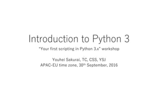 Introduction to Python 3
“Your first scripting in Python 3.x” workshop
Youhei Sakurai, TC, CSS, YSJ
APAC-EU time zone, 30th September, 2016
 