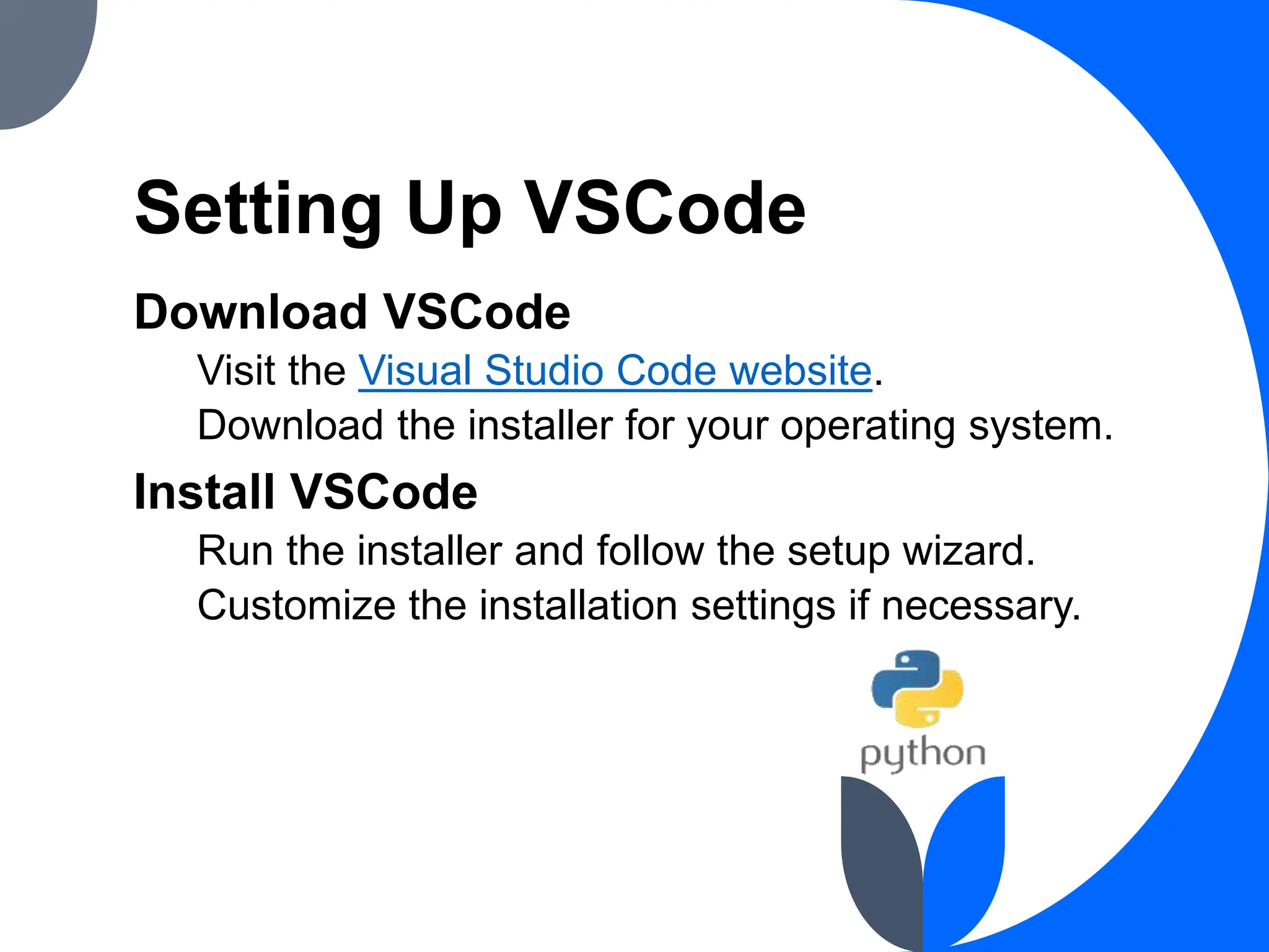 Setting Up VSCode
Download VSCode
Visit the Visual Studio Code website.
Download the installer for your operating system.
Install VSCode
Run the installer and follow the setup wizard.
Customize the installation settings if necessary.
 