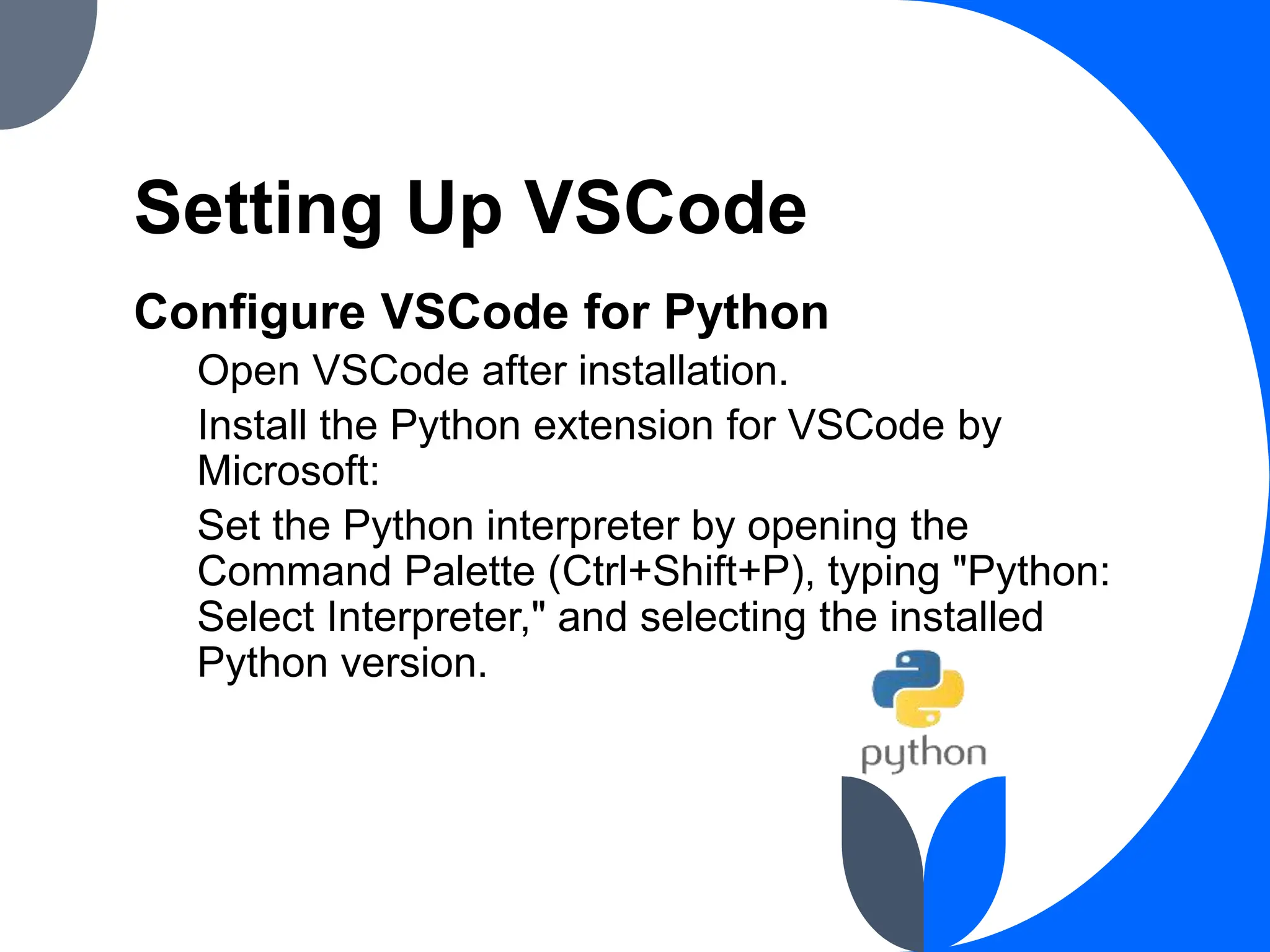 Setting Up VSCode
Configure VSCode for Python
Open VSCode after installation.
Install the Python extension for VSCode by
Microsoft:
Set the Python interpreter by opening the
Command Palette (Ctrl+Shift+P), typing "Python:
Select Interpreter," and selecting the installed
Python version.
 
