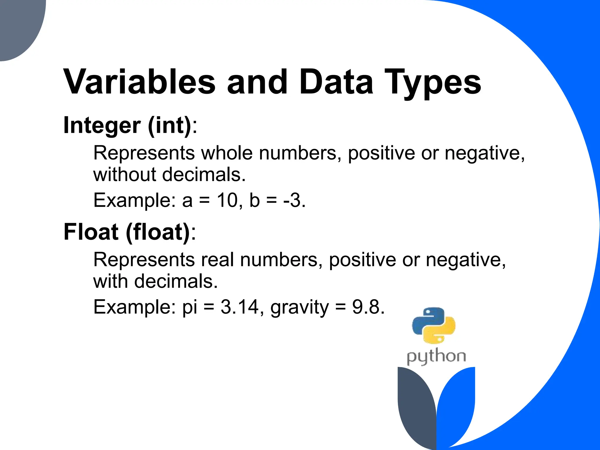 Variables and Data Types
Integer (int):
Represents whole numbers, positive or negative,
without decimals.
Example: a = 10, b = -3.
Float (float):
Represents real numbers, positive or negative,
with decimals.
Example: pi = 3.14, gravity = 9.8.
 
