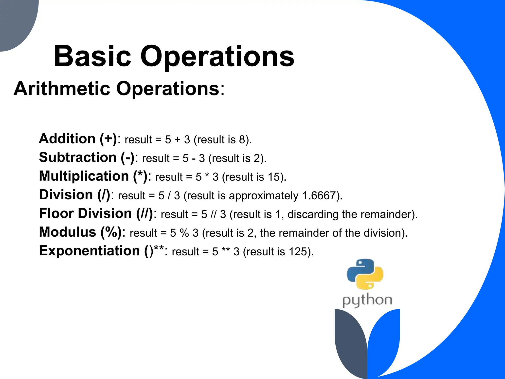 Basic Operations
Arithmetic Operations:
Addition (+): result = 5 + 3 (result is 8).
Subtraction (-): result = 5 - 3 (result is 2).
Multiplication (*): result = 5 * 3 (result is 15).
Division (/): result = 5 / 3 (result is approximately 1.6667).
Floor Division (//): result = 5 // 3 (result is 1, discarding the remainder).
Modulus (%): result = 5 % 3 (result is 2, the remainder of the division).
Exponentiation ()**: result = 5 ** 3 (result is 125).
 