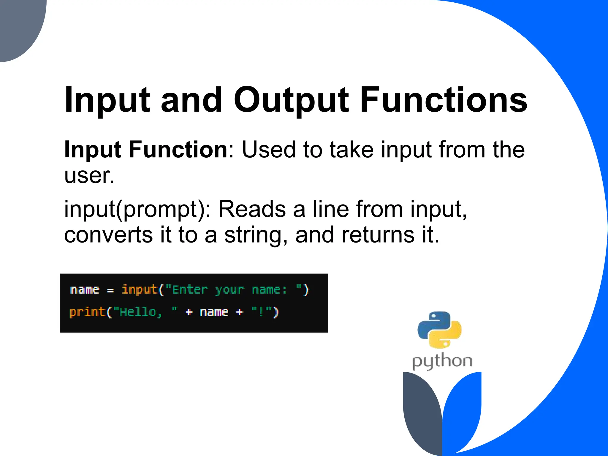 Input and Output Functions
Input Function: Used to take input from the
user.
input(prompt): Reads a line from input,
converts it to a string, and returns it.
 
