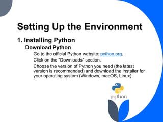 Setting Up the Environment
1. Installing Python
Download Python
Go to the official Python website: python.org.
Click on the "Downloads" section.
Choose the version of Python you need (the latest
version is recommended) and download the installer for
your operating system (Windows, macOS, Linux).
 