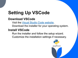 Setting Up VSCode
Download VSCode
Visit the Visual Studio Code website.
Download the installer for your operating system.
Install VSCode
Run the installer and follow the setup wizard.
Customize the installation settings if necessary.
 