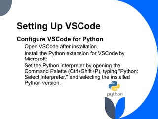 Setting Up VSCode
Configure VSCode for Python
Open VSCode after installation.
Install the Python extension for VSCode by
Microsoft:
Set the Python interpreter by opening the
Command Palette (Ctrl+Shift+P), typing "Python:
Select Interpreter," and selecting the installed
Python version.
 