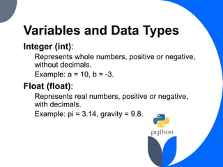 Variables and Data Types
Integer (int):
Represents whole numbers, positive or negative,
without decimals.
Example: a = 10, b = -3.
Float (float):
Represents real numbers, positive or negative,
with decimals.
Example: pi = 3.14, gravity = 9.8.
 