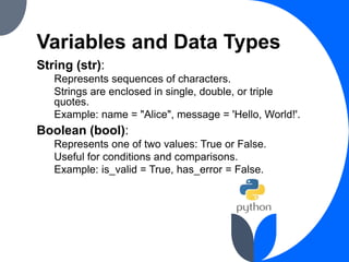 Variables and Data Types
String (str):
Represents sequences of characters.
Strings are enclosed in single, double, or triple
quotes.
Example: name = "Alice", message = 'Hello, World!'.
Boolean (bool):
Represents one of two values: True or False.
Useful for conditions and comparisons.
Example: is_valid = True, has_error = False.
 