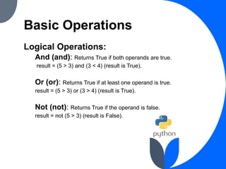 Basic Operations
Logical Operations:
And (and): Returns True if both operands are true.
result = (5 > 3) and (3 < 4) (result is True).
Or (or): Returns True if at least one operand is true.
result = (5 > 3) or (3 > 4) (result is True).
Not (not): Returns True if the operand is false.
result = not (5 > 3) (result is False).
 