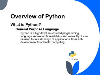 Overview of Python
What is Python?
General Purpose Language
Python is a high-level, interpreted programming
language known for its readability and versatility. It can
be used for a wide range of applications, from web
development to scientific computing.
 