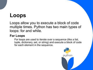 Loops
Loops allow you to execute a block of code
multiple times. Python has two main types of
loops: for and while.
For Loops
For loops are used to iterate over a sequence (like a list,
tuple, dictionary, set, or string) and execute a block of code
for each element in the sequence.
 