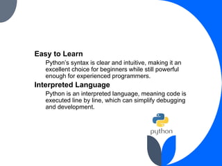 Easy to Learn
Python’s syntax is clear and intuitive, making it an
excellent choice for beginners while still powerful
enough for experienced programmers.
Interpreted Language
Python is an interpreted language, meaning code is
executed line by line, which can simplify debugging
and development.
 