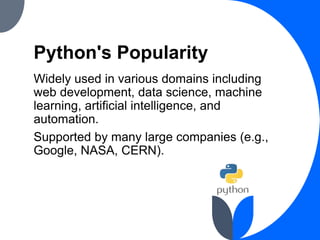 Python's Popularity
Widely used in various domains including
web development, data science, machine
learning, artificial intelligence, and
automation.
Supported by many large companies (e.g.,
Google, NASA, CERN).
 