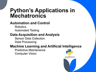 Python’s Applications in
Mechatronics
Automation and Control
Robotics
Automated Testing
Data Acquisition and Analysis
Sensor Data Collection
Data Processing
Machine Learning and Artificial Intelligence
Predictive Maintenance
Computer Vision
 