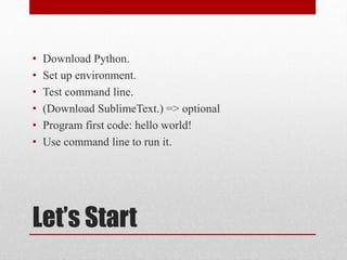 Let’s Start
• Download Python.
• Set up environment.
• Test command line.
• (Download SublimeText.) => optional
• Program first code: hello world!
• Use command line to run it.
 
