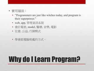 Why do I Learn Program?
• 實用層面：
• ”Programmers are just like witches today, and program is
their superpower.”
• web, app, 管理資訊系統
• 會計報表, model, 醫療, 音樂, 電影
• 社會, 公益, 行銷模式
• 學會跟電腦相處的方式。
 