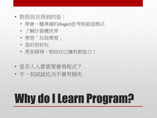 Why do I Learn Program?
• 對我而言得到的是：
• 學會一種準確的(logic)思考與敘述模式
• 了解計算機世界
• 學習「自我學習」
• 真的很好玩
• 黑客精神：相信自己擁有創造力！
• 是否人人都需要會寫程式？
• 不，但試試也決不會有損失
 