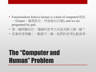 The “Computer and
Human” Problem
• Functionalism believe human is a kind of computer(得到
一些input，處理狀況、然後做出反應), and we are
programed by god.
• 第一層問題在於：電腦的思考方式是否跟人類一樣？
• 答案非常明顯：一點都不一樣，我們的思考比較高等。
 