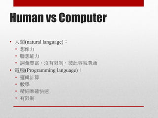 Human vs Computer
• 人類(natural language)：
• 想像力
• 聯想能力
• 詞彙豐富、沒有限制、彼此容易溝通
• 電腦(Programming language)：
• 邏輯計算
• 數學
• 精細準確快速
• 有限制
 