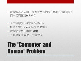 The “Computer and
Human” Problem
• 電腦能否跟人類一樣思考？我們能不能賦予電腦跟我
們一樣的靈魂(mind)？
• 人工智慧(AI)科學家相信可以
• 機器人學(Robotic)科學家也相信
• 哲學家大概不相信 XDD
• 人類學家應該也不相信(吧)
 