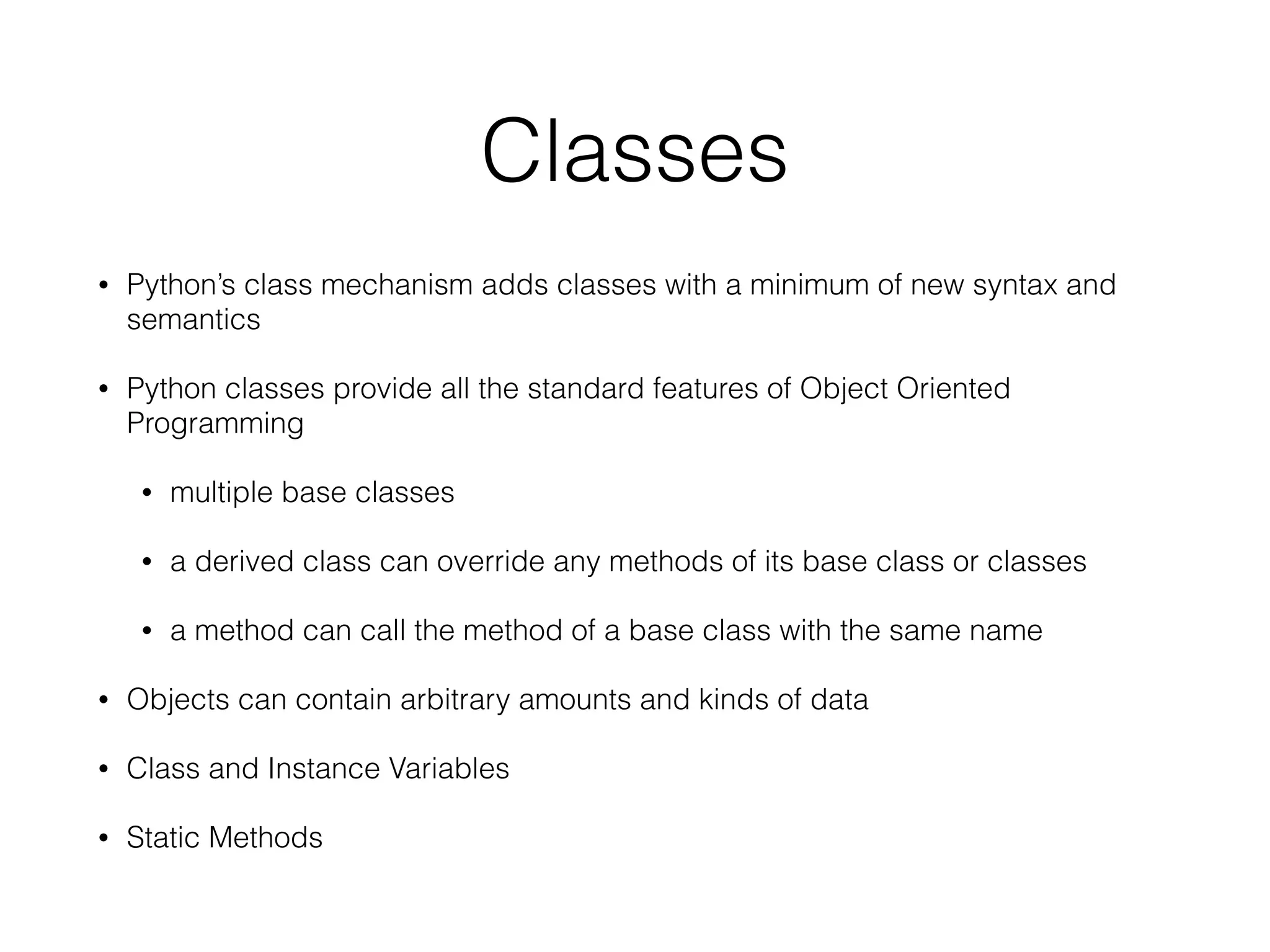Classes
• Python’s class mechanism adds classes with a minimum of new syntax and
semantics
• Python classes provide all the standard features of Object Oriented
Programming
• multiple base classes
• a derived class can override any methods of its base class or classes
• a method can call the method of a base class with the same name
• Objects can contain arbitrary amounts and kinds of data
• Class and Instance Variables
• Static Methods
 