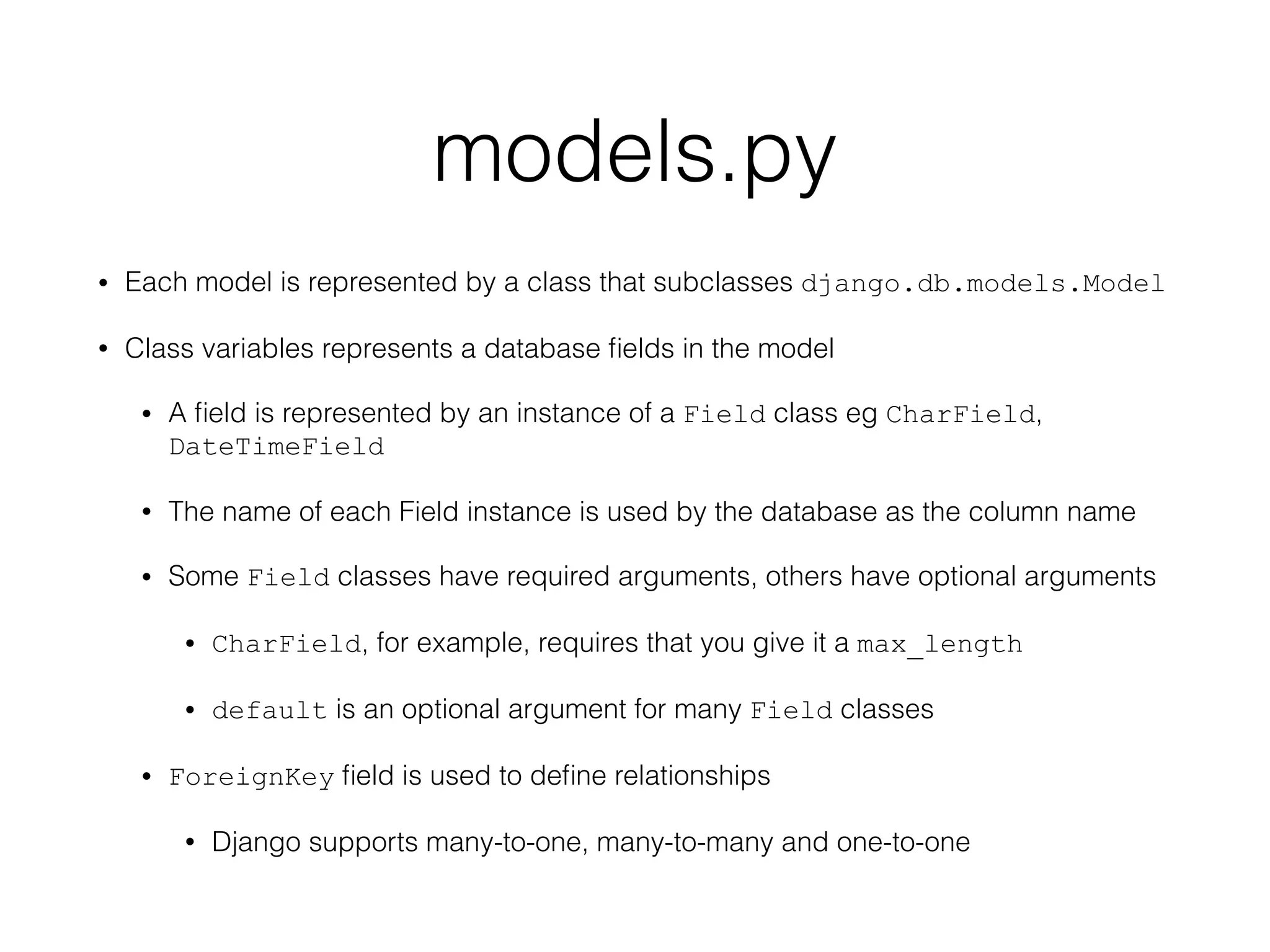 models.py
• Each model is represented by a class that subclasses django.db.models.Model
• Class variables represents a database ﬁelds in the model
• A ﬁeld is represented by an instance of a Field class eg CharField,
DateTimeField
• The name of each Field instance is used by the database as the column name
• Some Field classes have required arguments, others have optional arguments
• CharField, for example, requires that you give it a max_length
• default is an optional argument for many Field classes
• ForeignKey ﬁeld is used to deﬁne relationships
• Django supports many-to-one, many-to-many and one-to-one
 