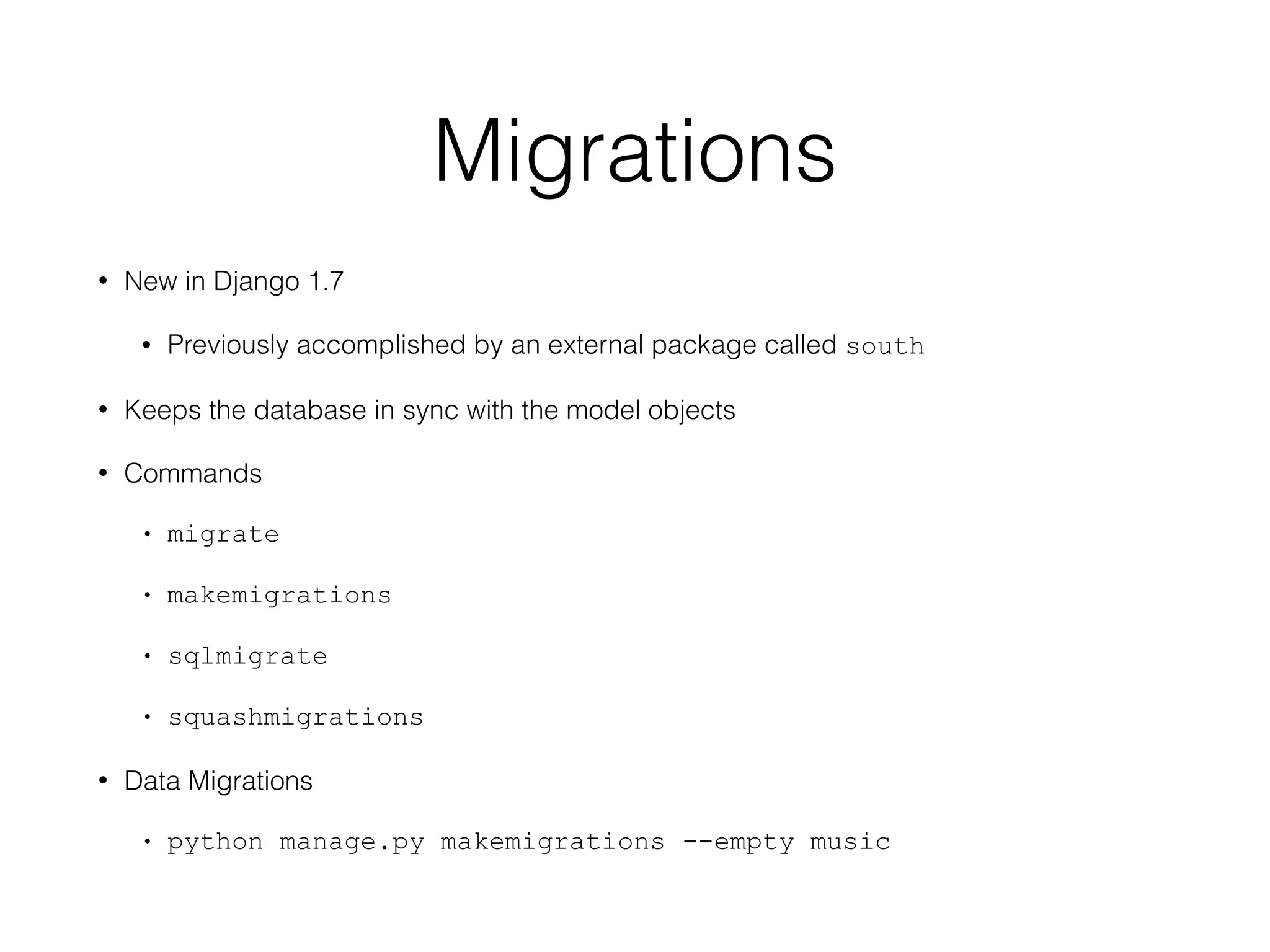 Migrations
• New in Django 1.7
• Previously accomplished by an external package called south
• Keeps the database in sync with the model objects
• Commands
• migrate
• makemigrations
• sqlmigrate
• squashmigrations
• Data Migrations
• python manage.py makemigrations --empty music
 