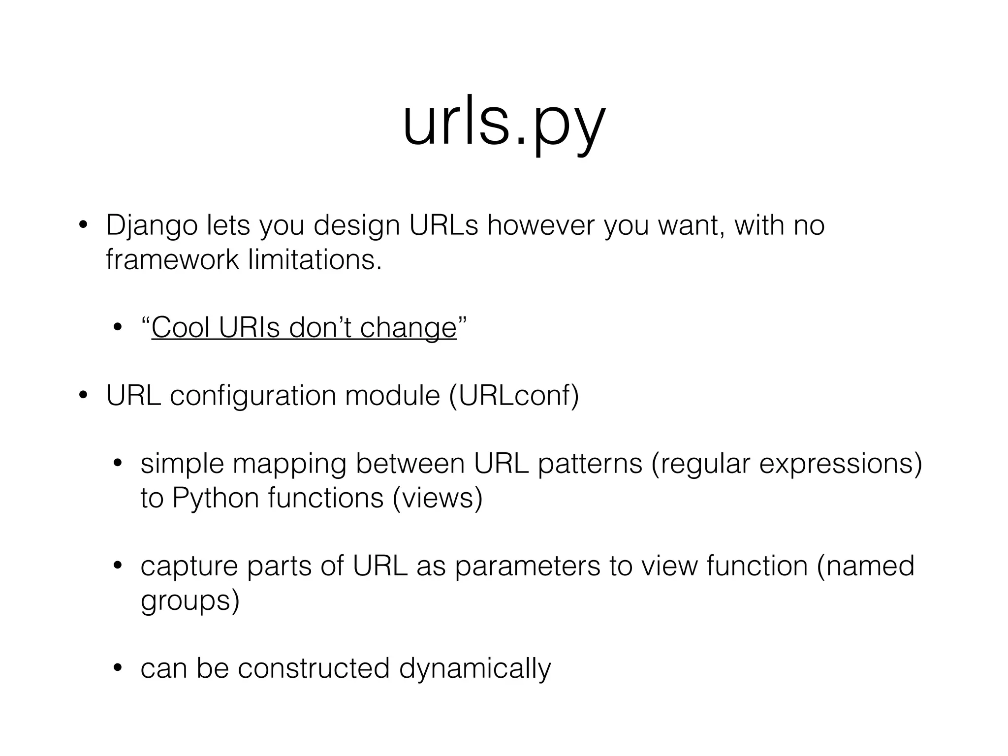 urls.py
• Django lets you design URLs however you want, with no
framework limitations.
• “Cool URIs don’t change”
• URL conﬁguration module (URLconf)
• simple mapping between URL patterns (regular expressions)
to Python functions (views)
• capture parts of URL as parameters to view function (named
groups)
• can be constructed dynamically
 