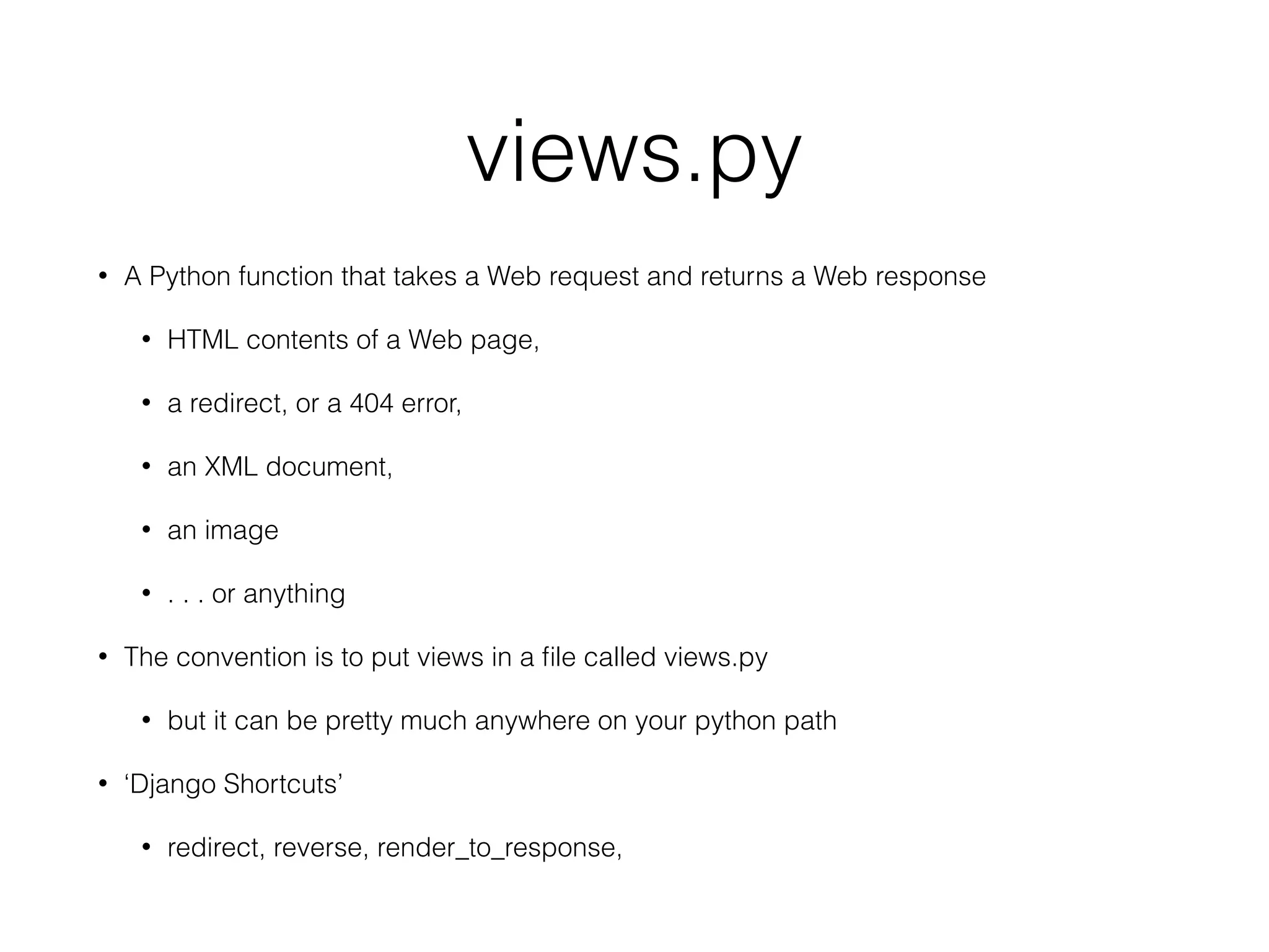 views.py
• A Python function that takes a Web request and returns a Web response
• HTML contents of a Web page,
• a redirect, or a 404 error,
• an XML document,
• an image
• . . . or anything
• The convention is to put views in a ﬁle called views.py
• but it can be pretty much anywhere on your python path
• ‘Django Shortcuts’
• redirect, reverse, render_to_response,
 
