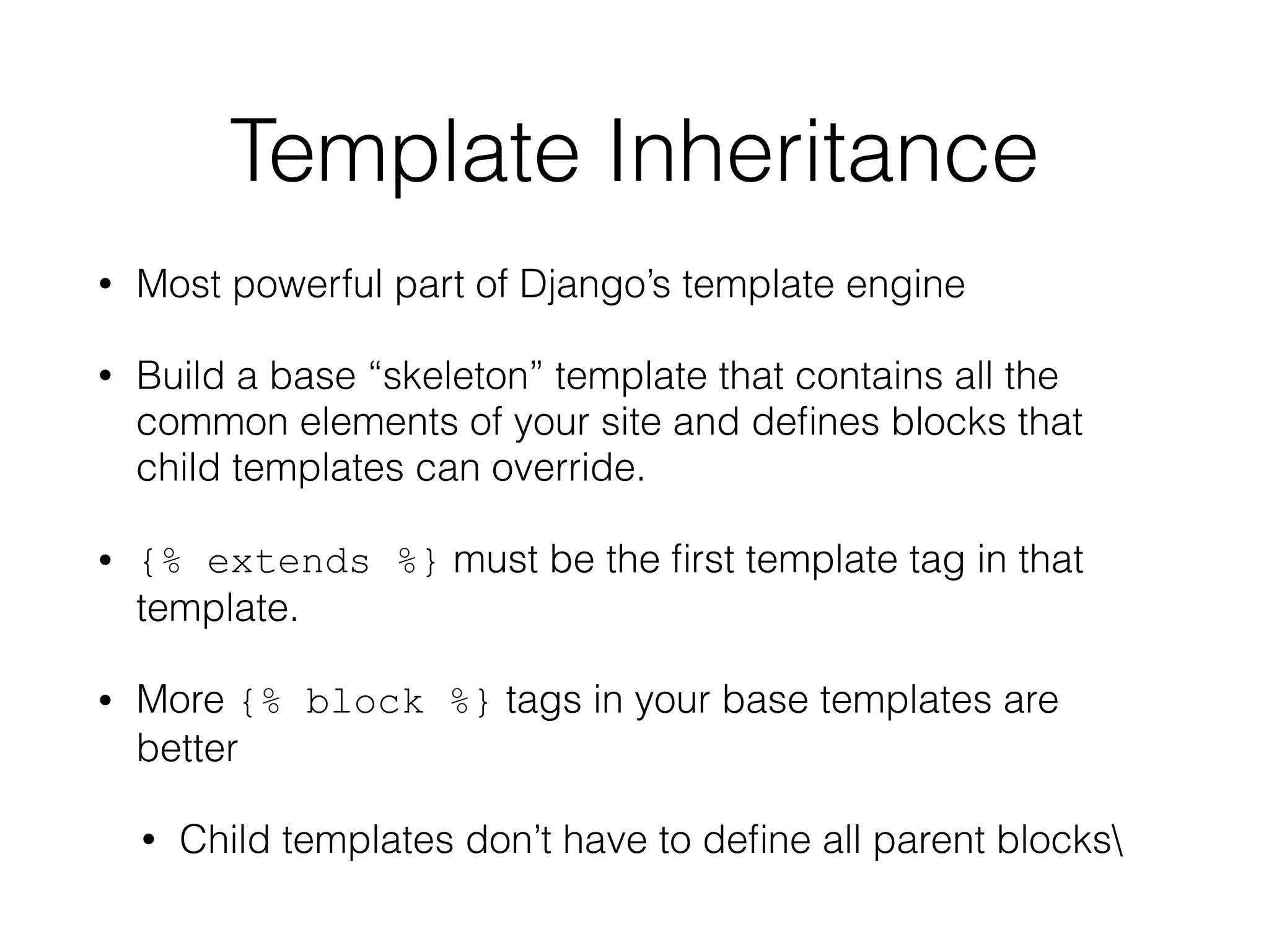 Template Inheritance
• Most powerful part of Django’s template engine
• Build a base “skeleton” template that contains all the
common elements of your site and deﬁnes blocks that
child templates can override.
• {% extends %} must be the ﬁrst template tag in that
template.
• More {% block %} tags in your base templates are
better
• Child templates don’t have to deﬁne all parent blocks
 