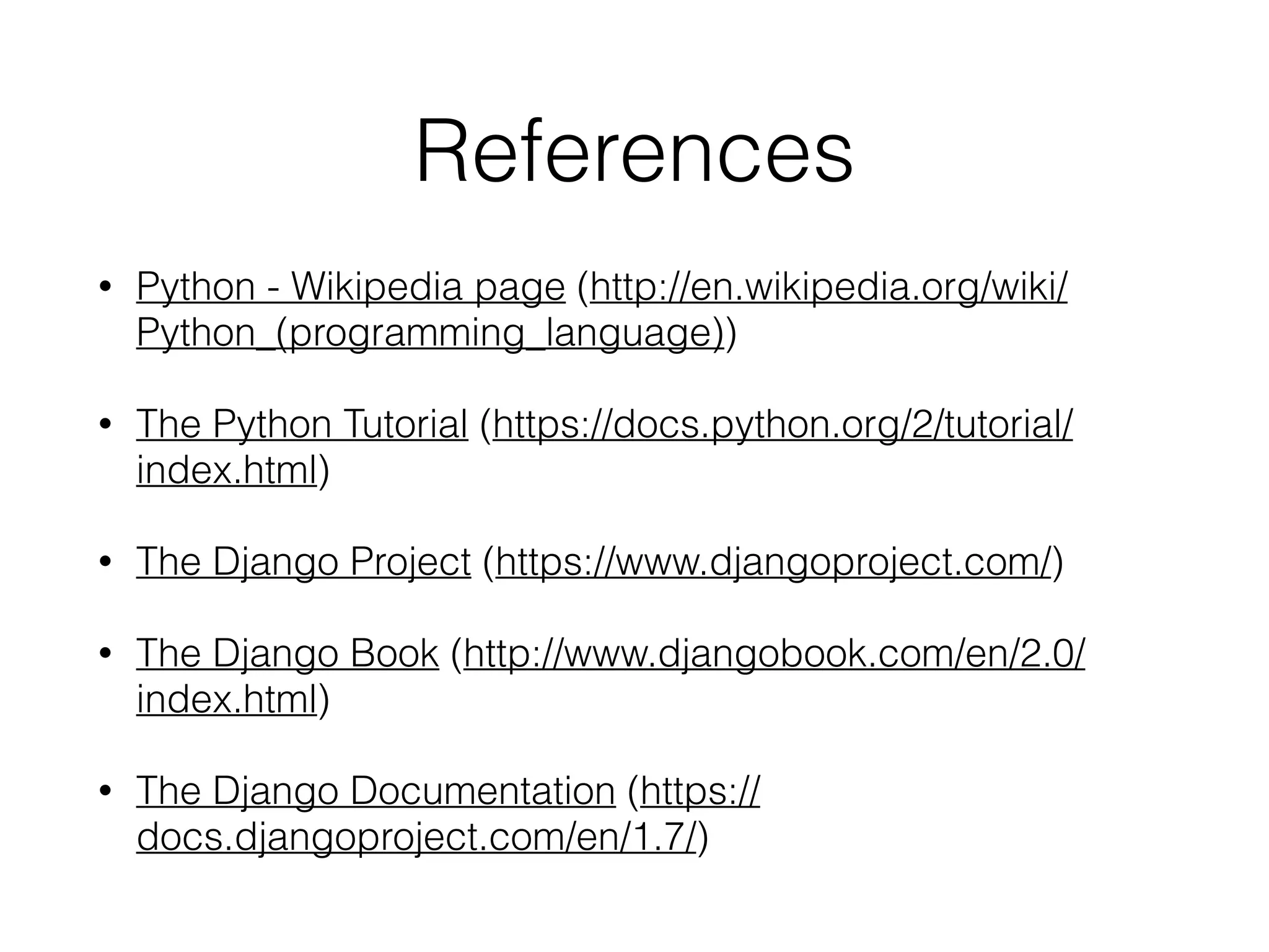 References
• Python - Wikipedia page (http://en.wikipedia.org/wiki/
Python_(programming_language))
• The Python Tutorial (https://docs.python.org/2/tutorial/
index.html)
• The Django Project (https://www.djangoproject.com/)
• The Django Book (http://www.djangobook.com/en/2.0/
index.html)
• The Django Documentation (https://
docs.djangoproject.com/en/1.7/)
 