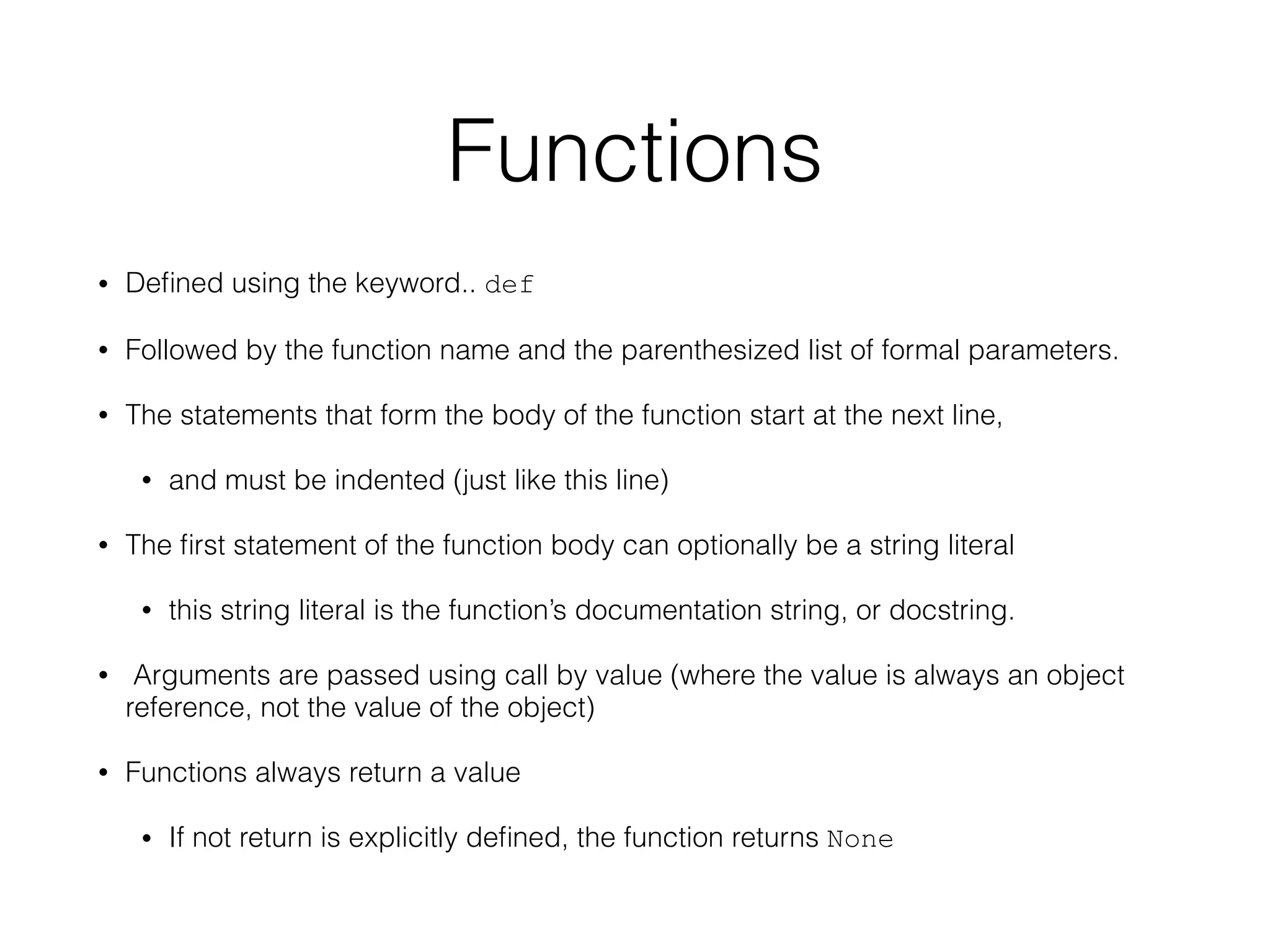 Functions
• Deﬁned using the keyword.. def
• Followed by the function name and the parenthesized list of formal parameters.
• The statements that form the body of the function start at the next line,
• and must be indented (just like this line)
• The ﬁrst statement of the function body can optionally be a string literal
• this string literal is the function’s documentation string, or docstring.
• Arguments are passed using call by value (where the value is always an object
reference, not the value of the object)
• Functions always return a value
• If not return is explicitly deﬁned, the function returns None
 