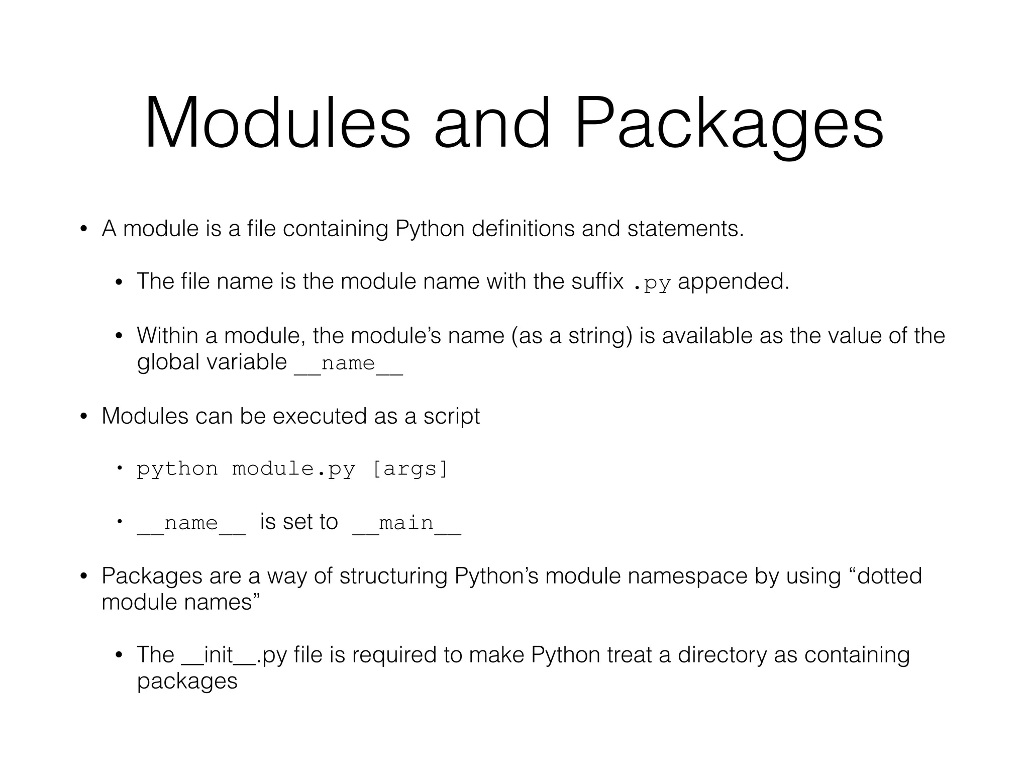 Modules and Packages
• A module is a ﬁle containing Python deﬁnitions and statements.
• The ﬁle name is the module name with the sufﬁx .py appended.
• Within a module, the module’s name (as a string) is available as the value of the
global variable __name__
• Modules can be executed as a script
• python module.py [args]
• __name__ is set to __main__
• Packages are a way of structuring Python’s module namespace by using “dotted
module names”
• The __init__.py ﬁle is required to make Python treat a directory as containing
packages
 