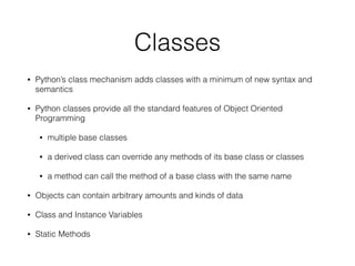 Classes
• Python’s class mechanism adds classes with a minimum of new syntax and
semantics
• Python classes provide all the standard features of Object Oriented
Programming
• multiple base classes
• a derived class can override any methods of its base class or classes
• a method can call the method of a base class with the same name
• Objects can contain arbitrary amounts and kinds of data
• Class and Instance Variables
• Static Methods
 