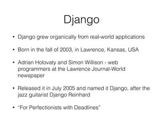 Django
• Django grew organically from real-world applications
• Born in the fall of 2003, in Lawrence, Kansas, USA
• Adrian Holovaty and Simon Willison - web
programmers at the Lawrence Journal-World
newspaper
• Released it in July 2005 and named it Django, after the
jazz guitarist Django Reinhard
• “For Perfectionists with Deadlines”
 