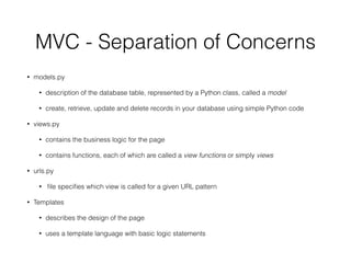 MVC - Separation of Concerns
• models.py
• description of the database table, represented by a Python class, called a model
• create, retrieve, update and delete records in your database using simple Python code
• views.py
• contains the business logic for the page
• contains functions, each of which are called a view functions or simply views
• urls.py
• ﬁle speciﬁes which view is called for a given URL pattern
• Templates
• describes the design of the page
• uses a template language with basic logic statements
 