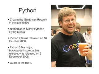 Python
!
• Created by Guido van Rossum
in the late 1980s
!
• Named after ‘Monty Python’s
Flying Circus’
!
• Python 2.0 was released on 16
October 2000
!
• Python 3.0 a major,
backwards-incompatible
release, was released on 3
December 2008
!
• Guido is the BDFL
 